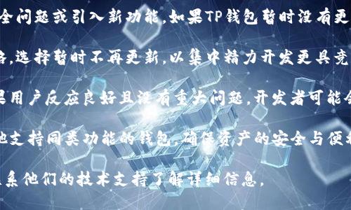 关于TP钱包是否不再更新的问题，实际上答复可能会因平台和时间的不同而有所变化。以下是一些可能的情况和建议：

1. **技术更新**：许多钱包应用程序会定期发布更新，以修复漏洞、安全问题或引入新功能。如果TP钱包暂时没有更新，这可能是技术团队在进行深度或者等待更合适的时机推出新版本。

2. **市场策略**：有时候，钱包开发团队可能会针对市场需求调整策略，选择暂时不再更新，以集中精力开发更具竞争力的产品。

3. **用户反馈**：更新的频率也可能取决于用户反馈与使用情况。如果用户反应良好且没有重大问题，开发者可能会选择稳定版本而不频繁更新。

4. **寻找替代品**：如果TP钱包确实不在更新，用户可以考虑寻找其他支持同类功能的钱包，确保资产的安全与便利。

建议定期查看官方网站或社区公告，获取TP钱包的最新动态，或尝试联系他们的技术支持了解详细信息。