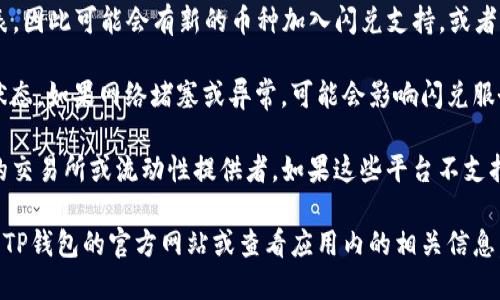 在TP钱包里，不是所有的币都支持闪兑功能。闪兑是指用户可以在钱包内快速、方便地进行币种间的兑换。具体是否支持闪兑主要取决于以下几个因素：

1. **币种的流动性**：只有在市场上流动性较高的币种，才可能支持闪兑。

2. **TP钱包的系统设置**：TP钱包会定期更新支持的币种列表，因此可能会有新的币种加入闪兑支持，或者某些币种因某些原因暂时不支持。

3. **网络状态**：闪兑的顺利进行还需依赖于区块链网络的状态，如果网络堵塞或异常，可能会影响闪兑服务。

4. **闪兑平台的支持**：TP钱包的闪兑服务可能依赖于特定的交易所或流动性提供者，如果这些平台不支持特定币种的闪兑，该币种也无法在TP钱包中进行闪兑。

要想确认某个具体币种是否可以在TP钱包进行闪兑，建议访问TP钱包的官方网站或查看应用内的相关信息。此外，还可以关注官方社区或社交媒体，获取最新的相关公告。