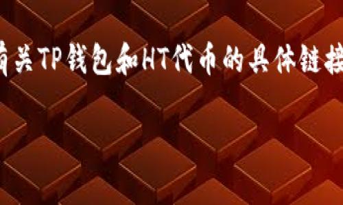 TP钱包是一个加密货币钱包，HT是火币交易所的代币（Huobi Token）的简称。如果你在寻找有关TP钱包和HT代币的具体链接或信息，请访问火币交易所的官方网站或TP钱包的官方网站，以获取最新的资讯和相关链接。

如果你有其他具体问题或需要更详细的信息，请告诉我！