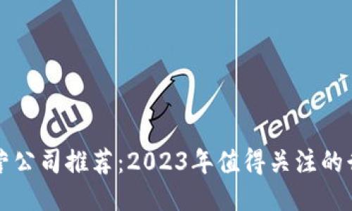 区块链运营公司推荐：2023年值得关注的行业领跑者